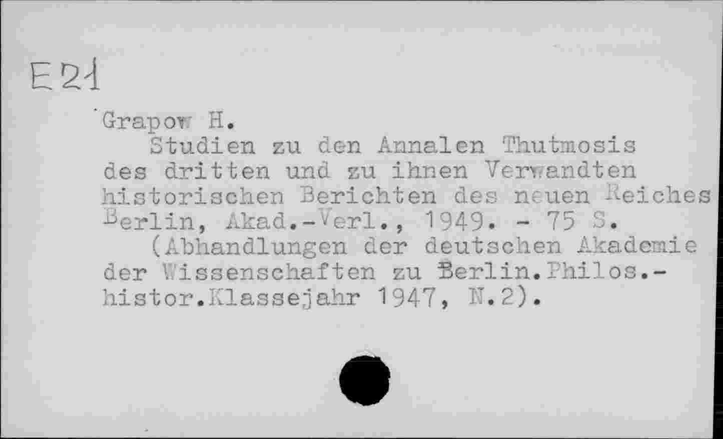 ﻿Е2І
Grapow H.
Studien zu den Annalen Thutmosis des dritten und zu ihnen Verwandten historischen Berichten des neuen Belches Berlin, Akad.-Verl., 1949. - 75 S.
(Abhandlungen der deutschen Akademie der Wissenschaften zu Berlin.Bhilоs.~ histor.Klassejahr 1947, N.2).